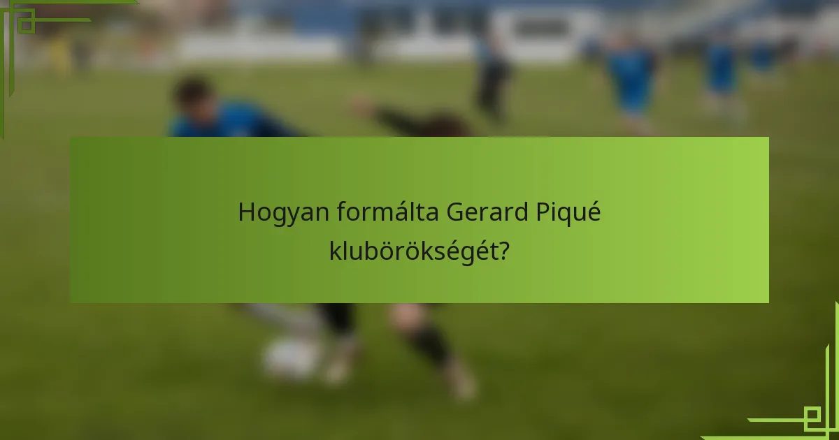 Hogyan formálta Gerard Piqué klubörökségét?