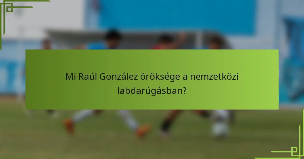 Mi Raúl González öröksége a nemzetközi labdarúgásban?