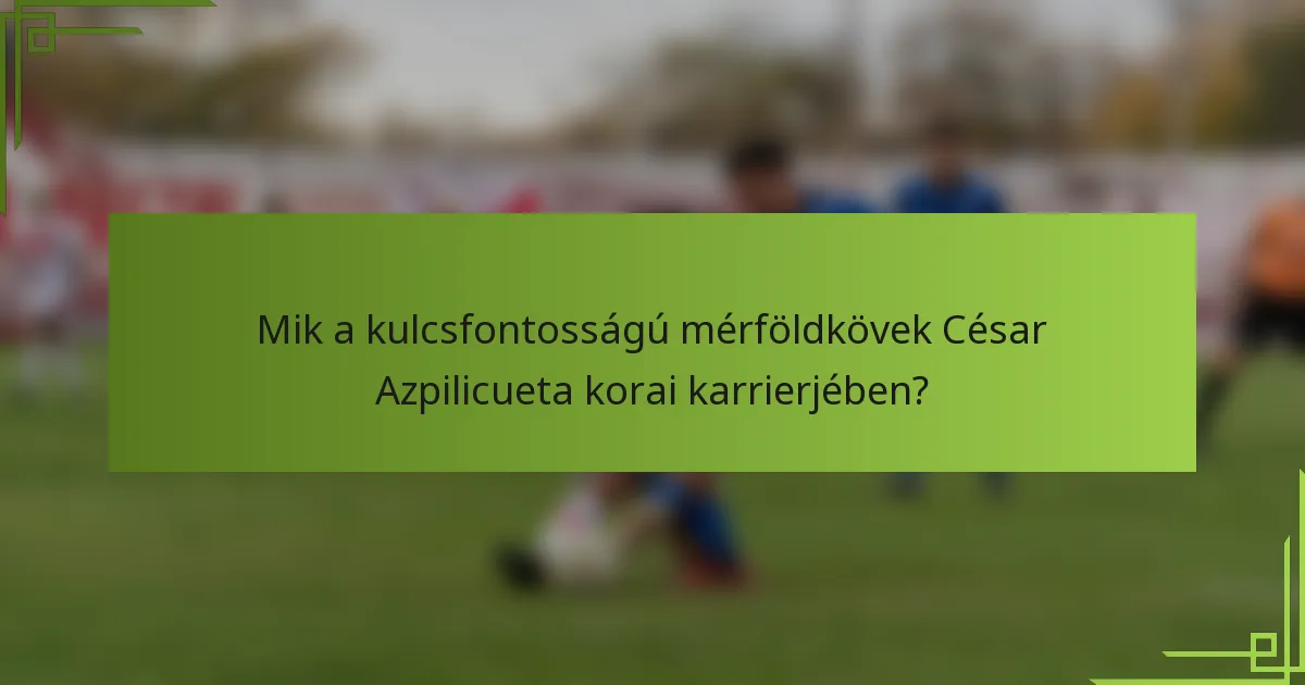 Mik a kulcsfontosságú mérföldkövek César Azpilicueta korai karrierjében?