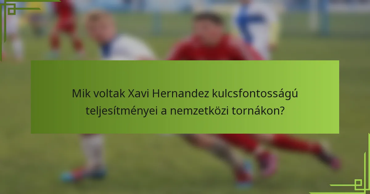 Mik voltak Xavi Hernandez kulcsfontosságú teljesítményei a nemzetközi tornákon?